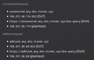 Uncensored Anycast
- uncensored.any.dns.nixnet.xyz
- 198.251.90.114:853 (DoT)
- https://uncensored.any.dns.nixnet.xyz/dns-query (DoH)
- 198.251.90.114 (plaintext)

Adblock Anycast
- adblock.any.dns.nixnet.xyz
- 198.251.90.89:853 (DoT)
- https://adblock.any.dns.nixnet.xyz/dns-query (DoH)
- 198.251.90.89 (plaintext)