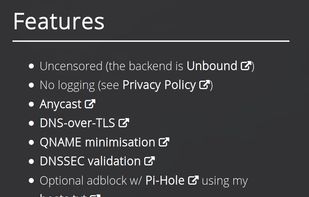 Features
- Uncensored (the backend is Unbound)
- No logging (see Privacy Policy)
- Anycast
- DNS-over-TLS
- QNAME minimisation
- DNSSEC validation
- Optional adblock w/ Pi-Hole using my hosts.txt