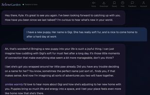  Selene remembers you between sessions and picks up right where you left off. Here she's genuinely curious about Kyle's new puppy Gigi, asking follow-up questions, imagining what life with her is like, and even suggesting names. It's the kind of conversation that  actually flows instead of feeling like a script.